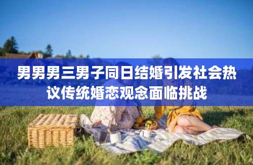 男男男三男子同日结婚引发社会热议传统婚恋观念面临挑战