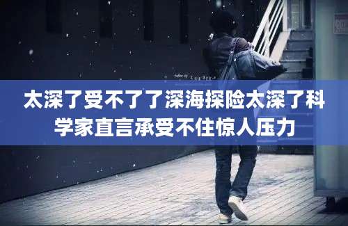 太深了受不了了深海探险太深了科学家直言承受不住惊人压力