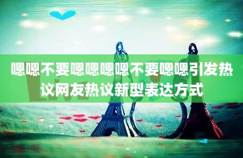 嗯嗯不要嗯嗯嗯嗯不要嗯嗯引发热议网友热议新型表达方式