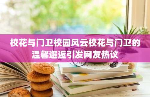 校花与门卫校园风云校花与门卫的温馨邂逅引发网友热议