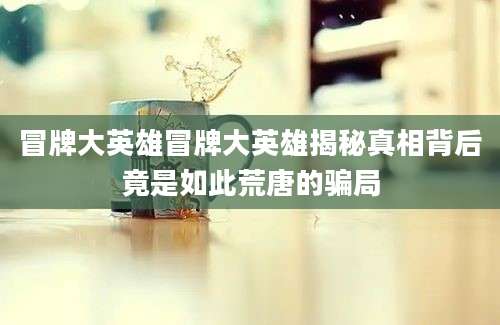 冒牌大英雄冒牌大英雄揭秘真相背后竟是如此荒唐的骗局