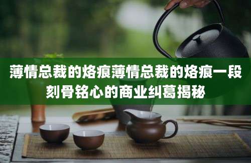 薄情总裁的烙痕薄情总裁的烙痕一段刻骨铭心的商业纠葛揭秘