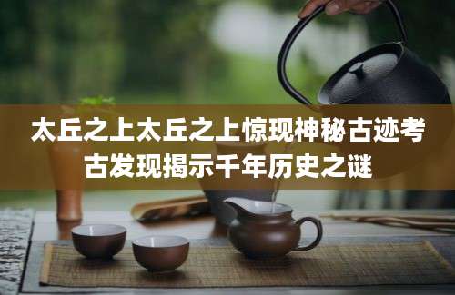 太丘之上太丘之上惊现神秘古迹考古发现揭示千年历史之谜