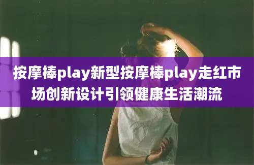 按摩棒play新型按摩棒play走红市场创新设计引领健康生活潮流