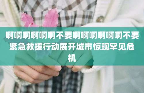 啊啊啊啊啊啊不要啊啊啊啊啊啊不要紧急救援行动展开城市惊现罕见危机