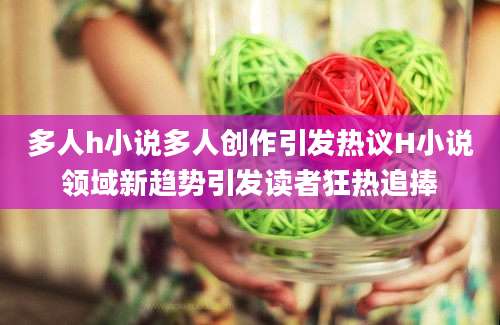 多人h小说多人创作引发热议H小说领域新趋势引发读者狂热追捧