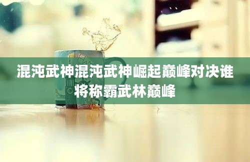 混沌武神混沌武神崛起巅峰对决谁将称霸武林巅峰