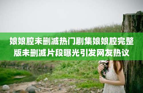 娘娘腔未删减热门剧集娘娘腔完整版未删减片段曝光引发网友热议