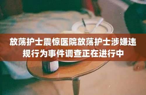 放荡护士震惊医院放荡护士涉嫌违规行为事件调查正在进行中