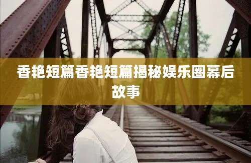 香艳短篇香艳短篇揭秘娱乐圈幕后故事