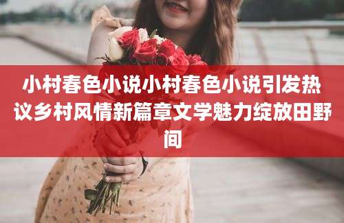 小村春色小说小村春色小说引发热议乡村风情新篇章文学魅力绽放田野间