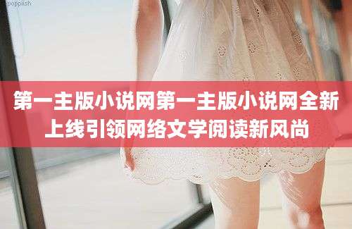 第一主版小说网第一主版小说网全新上线引领网络文学阅读新风尚
