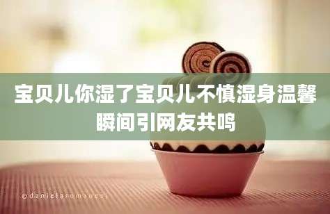 宝贝儿你湿了宝贝儿不慎湿身温馨瞬间引网友共鸣