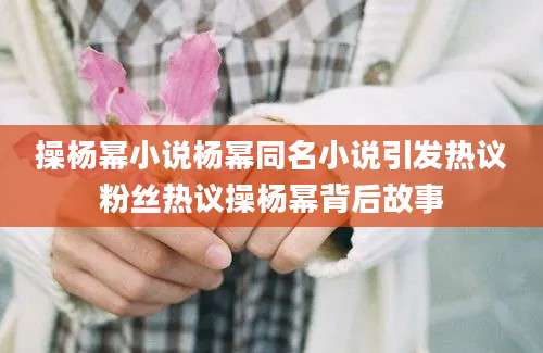 操杨幂小说杨幂同名小说引发热议粉丝热议操杨幂背后故事