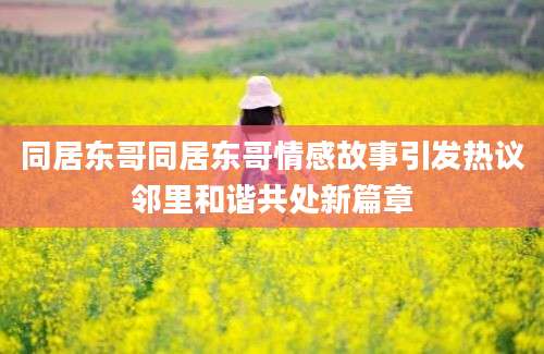 同居东哥同居东哥情感故事引发热议邻里和谐共处新篇章