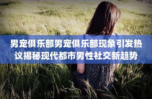 男宠俱乐部男宠俱乐部现象引发热议揭秘现代都市男性社交新趋势