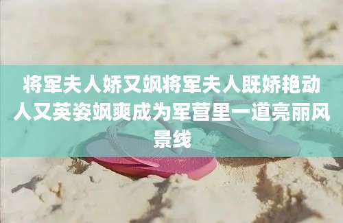 将军夫人娇又飒将军夫人既娇艳动人又英姿飒爽成为军营里一道亮丽风景线