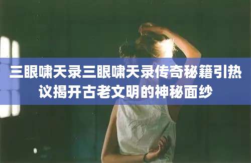 三眼啸天录三眼啸天录传奇秘籍引热议揭开古老文明的神秘面纱