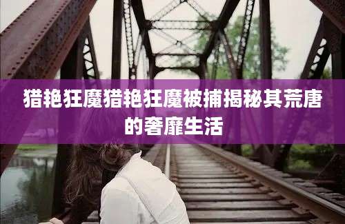 猎艳狂魔猎艳狂魔被捕揭秘其荒唐的奢靡生活