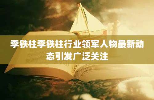 李铁柱李铁柱行业领军人物最新动态引发广泛关注
