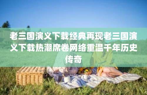老三国演义下载经典再现老三国演义下载热潮席卷网络重温千年历史传奇