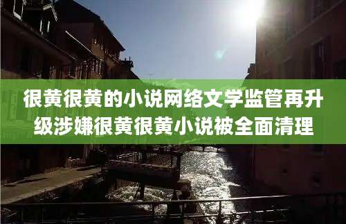 很黄很黄的小说网络文学监管再升级涉嫌很黄很黄小说被全面清理