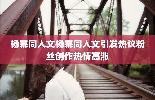杨幂同人文杨幂同人文引发热议粉丝创作热情高涨
