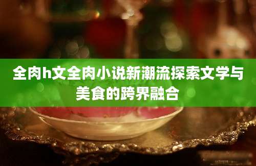 全肉h文全肉小说新潮流探索文学与美食的跨界融合