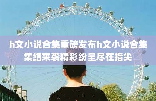h文小说合集重磅发布h文小说合集集结来袭精彩纷呈尽在指尖