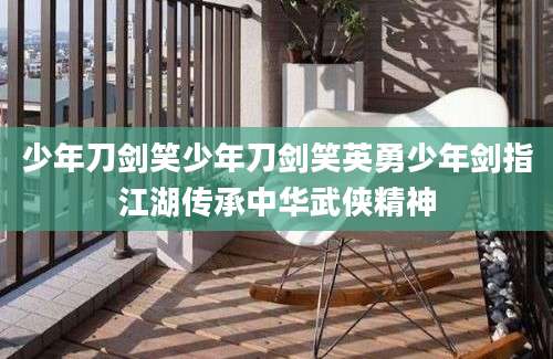 少年刀剑笑少年刀剑笑英勇少年剑指江湖传承中华武侠精神