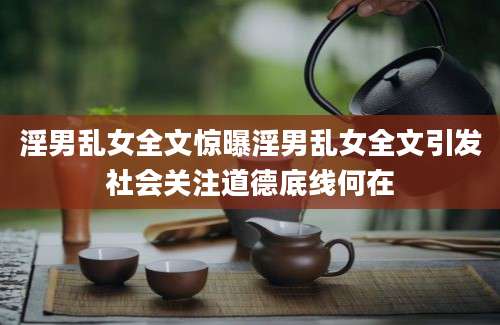 淫男乱女全文惊曝淫男乱女全文引发社会关注道德底线何在