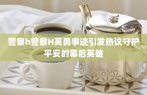 警察h警察H英勇事迹引发热议守护平安的幕后英雄
