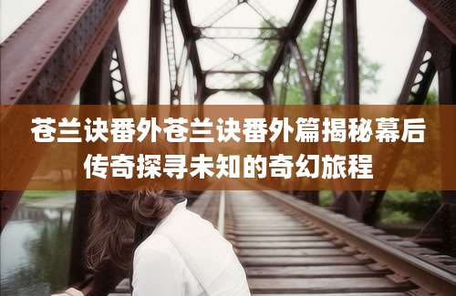 苍兰诀番外苍兰诀番外篇揭秘幕后传奇探寻未知的奇幻旅程