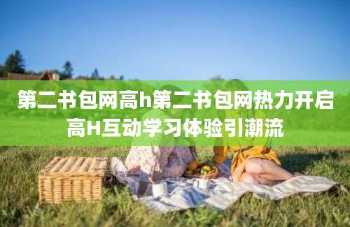 第二书包网高h第二书包网热力开启高H互动学习体验引潮流