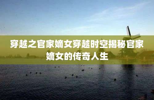 穿越之官家嫡女穿越时空揭秘官家嫡女的传奇人生