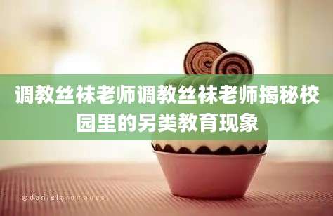 调教丝袜老师调教丝袜老师揭秘校园里的另类教育现象