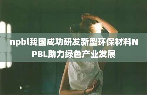 npbl我国成功研发新型环保材料NPBL助力绿色产业发展