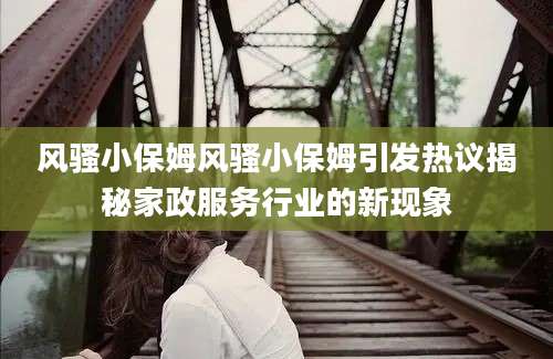 风骚小保姆风骚小保姆引发热议揭秘家政服务行业的新现象