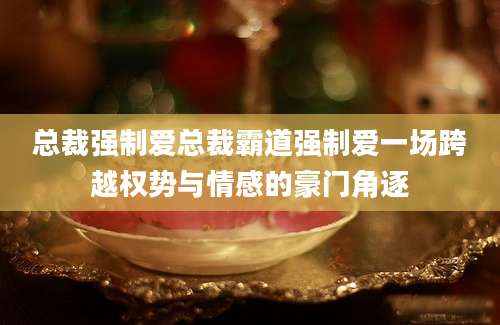 总裁强制爱总裁霸道强制爱一场跨越权势与情感的豪门角逐
