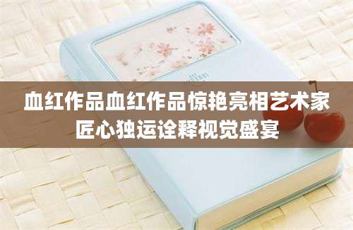 血红作品血红作品惊艳亮相艺术家匠心独运诠释视觉盛宴