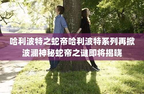 哈利波特之蛇帝哈利波特系列再掀波澜神秘蛇帝之谜即将揭晓