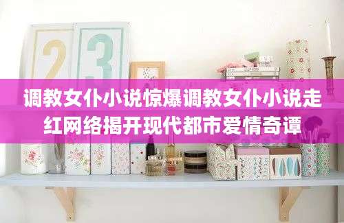 调教女仆小说惊爆调教女仆小说走红网络揭开现代都市爱情奇谭