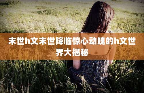 末世h文末世降临惊心动魄的h文世界大揭秘