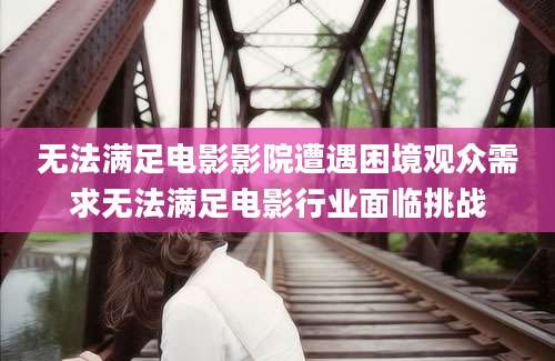 无法满足电影影院遭遇困境观众需求无法满足电影行业面临挑战
