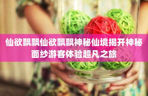 仙欲飘飘仙欲飘飘神秘仙境揭开神秘面纱游客体验超凡之旅