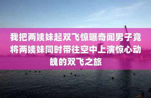 我把两姨妹起双飞惊曝奇闻男子竟将两姨妹同时带往空中上演惊心动魄的双飞之旅