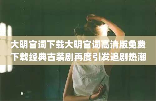 大明宫词下载大明宫词高清版免费下载经典古装剧再度引发追剧热潮