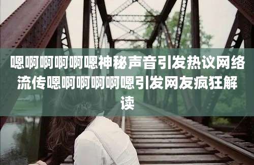 嗯啊啊啊啊嗯神秘声音引发热议网络流传嗯啊啊啊啊嗯引发网友疯狂解读