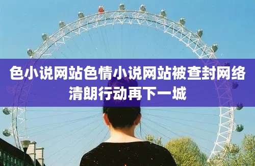 色小说网站色情小说网站被查封网络清朗行动再下一城