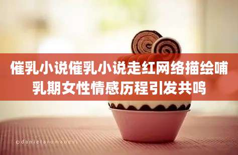 催乳小说催乳小说走红网络描绘哺乳期女性情感历程引发共鸣